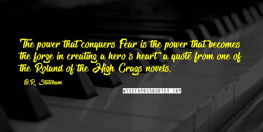 B.R. Stateham Quotes: The power that conquers Fear is the power that becomes the forge in creating a hero's heart' a quote from one of the Roland of the High Crags novels.