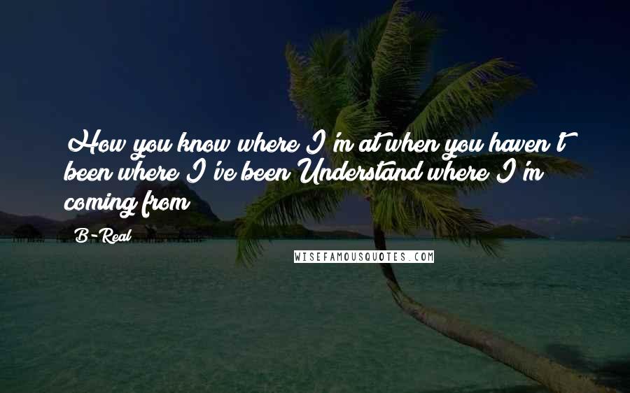 B-Real Quotes: How you know where I'm at when you haven't been where I've been?Understand where I'm coming from?