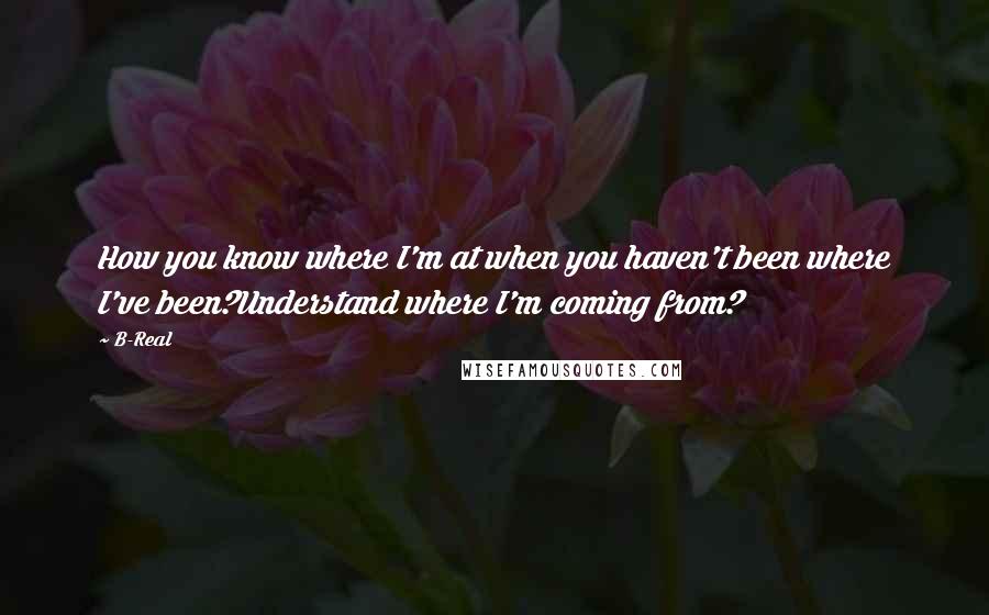 B-Real Quotes: How you know where I'm at when you haven't been where I've been?Understand where I'm coming from?