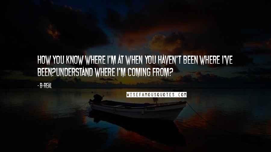 B-Real Quotes: How you know where I'm at when you haven't been where I've been?Understand where I'm coming from?