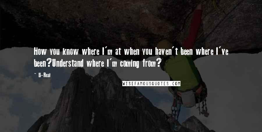 B-Real Quotes: How you know where I'm at when you haven't been where I've been?Understand where I'm coming from?