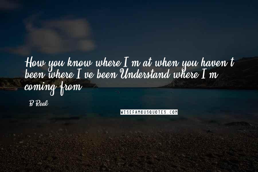 B-Real Quotes: How you know where I'm at when you haven't been where I've been?Understand where I'm coming from?