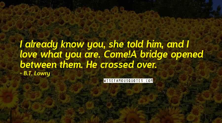 B.T. Lowry Quotes: I already know you, she told him, and I love what you are. Come!A bridge opened between them. He crossed over.