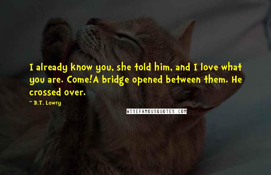 B.T. Lowry Quotes: I already know you, she told him, and I love what you are. Come!A bridge opened between them. He crossed over.