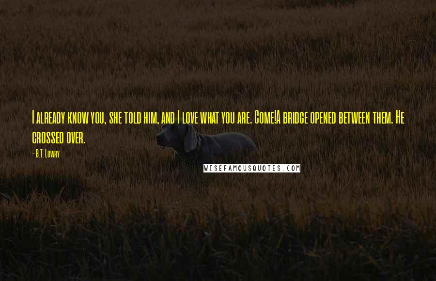B.T. Lowry Quotes: I already know you, she told him, and I love what you are. Come!A bridge opened between them. He crossed over.