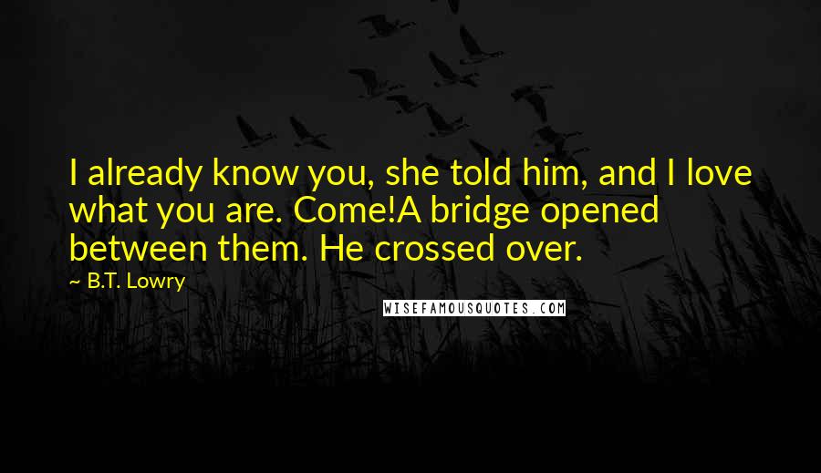 B.T. Lowry Quotes: I already know you, she told him, and I love what you are. Come!A bridge opened between them. He crossed over.