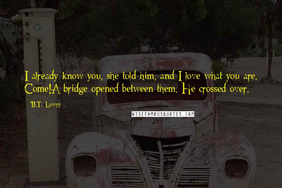 B.T. Lowry Quotes: I already know you, she told him, and I love what you are. Come!A bridge opened between them. He crossed over.