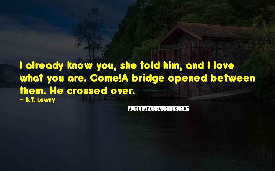 B.T. Lowry Quotes: I already know you, she told him, and I love what you are. Come!A bridge opened between them. He crossed over.