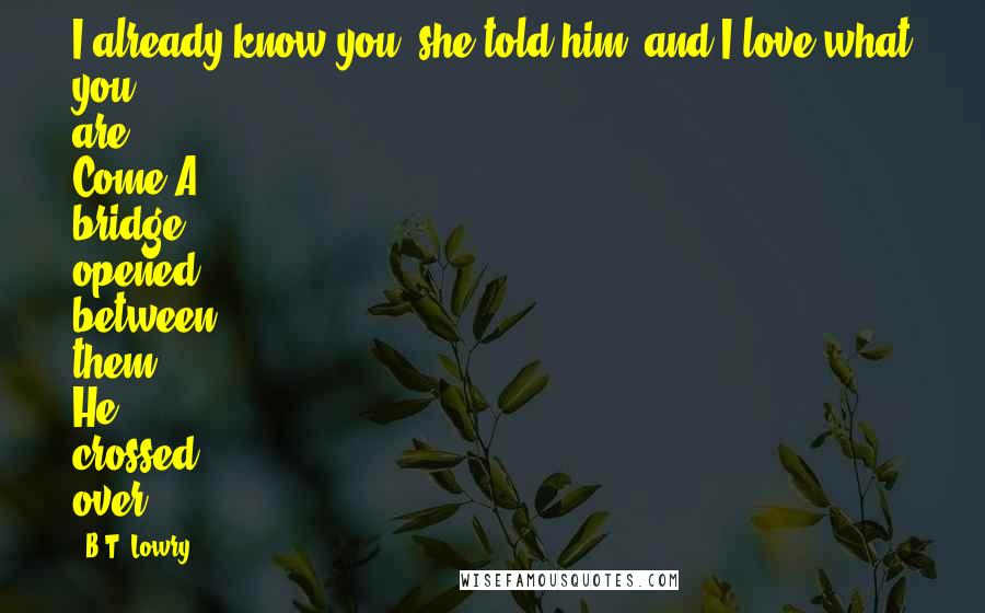 B.T. Lowry Quotes: I already know you, she told him, and I love what you are. Come!A bridge opened between them. He crossed over.