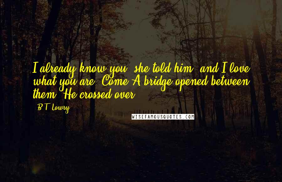 B.T. Lowry Quotes: I already know you, she told him, and I love what you are. Come!A bridge opened between them. He crossed over.