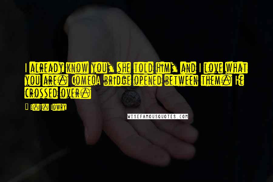 B.T. Lowry Quotes: I already know you, she told him, and I love what you are. Come!A bridge opened between them. He crossed over.