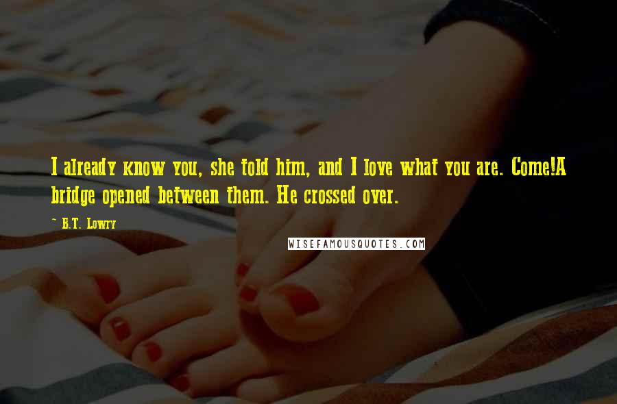 B.T. Lowry Quotes: I already know you, she told him, and I love what you are. Come!A bridge opened between them. He crossed over.