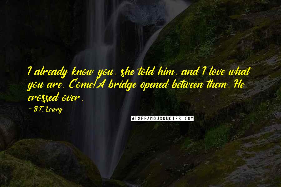 B.T. Lowry Quotes: I already know you, she told him, and I love what you are. Come!A bridge opened between them. He crossed over.