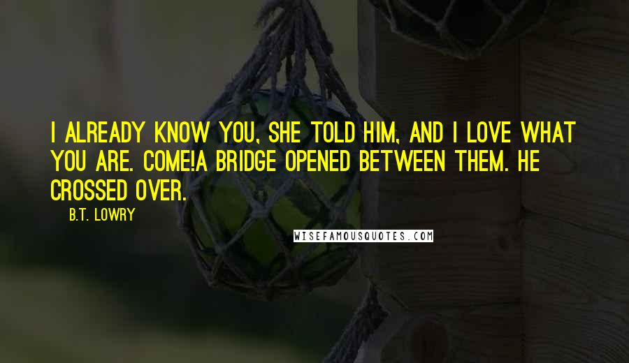 B.T. Lowry Quotes: I already know you, she told him, and I love what you are. Come!A bridge opened between them. He crossed over.