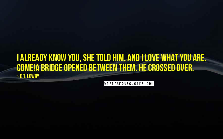 B.T. Lowry Quotes: I already know you, she told him, and I love what you are. Come!A bridge opened between them. He crossed over.