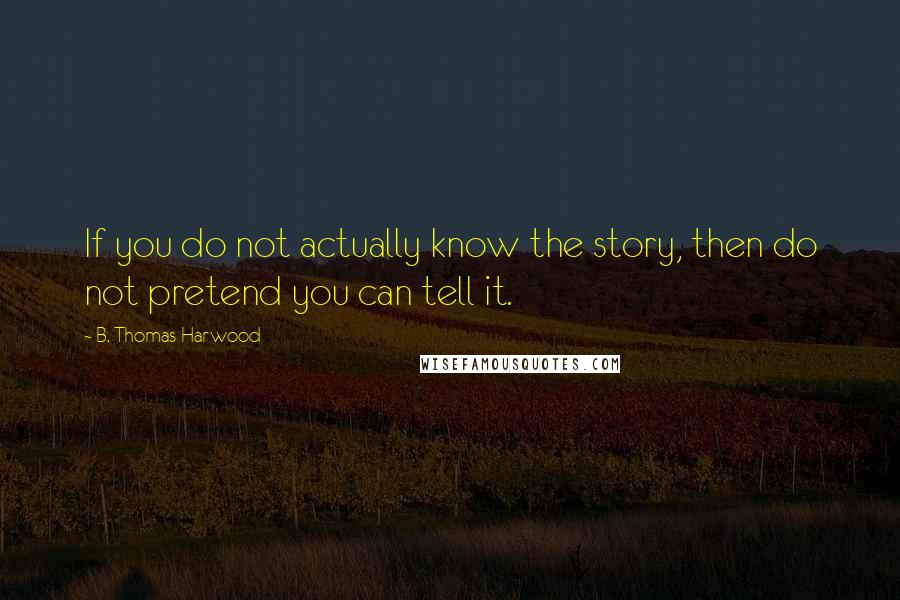 B. Thomas Harwood Quotes: If you do not actually know the story, then do not pretend you can tell it.