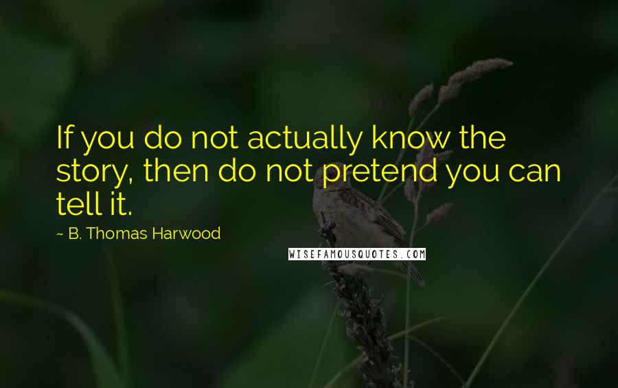 B. Thomas Harwood Quotes: If you do not actually know the story, then do not pretend you can tell it.