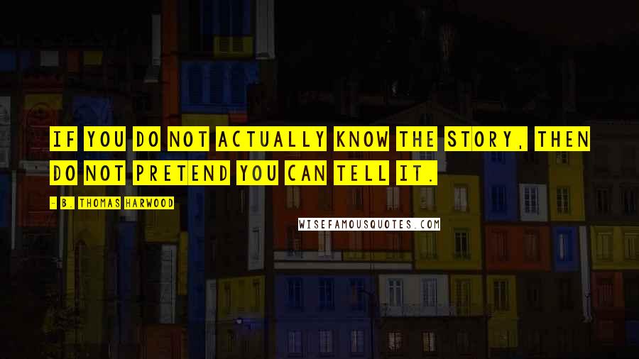 B. Thomas Harwood Quotes: If you do not actually know the story, then do not pretend you can tell it.