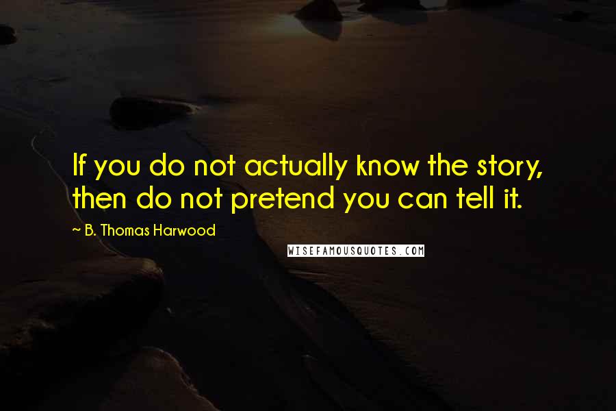 B. Thomas Harwood Quotes: If you do not actually know the story, then do not pretend you can tell it.