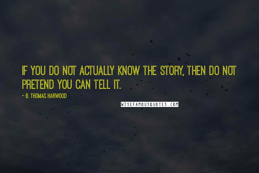 B. Thomas Harwood Quotes: If you do not actually know the story, then do not pretend you can tell it.