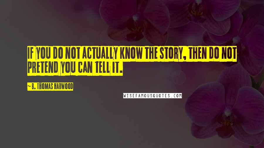 B. Thomas Harwood Quotes: If you do not actually know the story, then do not pretend you can tell it.