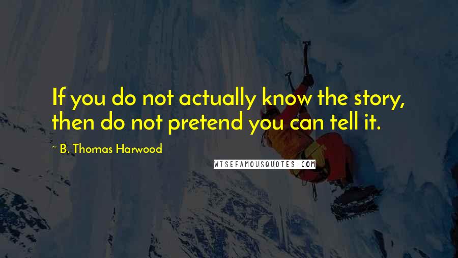 B. Thomas Harwood Quotes: If you do not actually know the story, then do not pretend you can tell it.