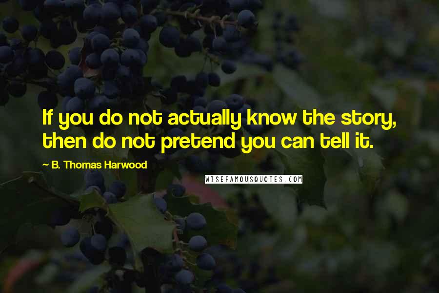 B. Thomas Harwood Quotes: If you do not actually know the story, then do not pretend you can tell it.