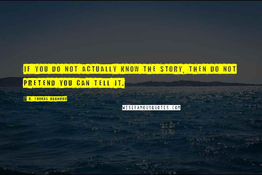 B. Thomas Harwood Quotes: If you do not actually know the story, then do not pretend you can tell it.