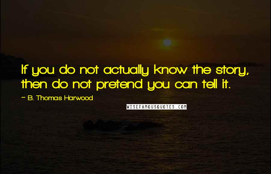 B. Thomas Harwood Quotes: If you do not actually know the story, then do not pretend you can tell it.