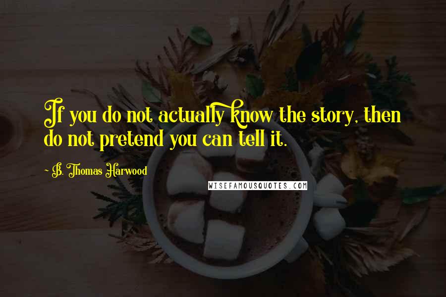 B. Thomas Harwood Quotes: If you do not actually know the story, then do not pretend you can tell it.