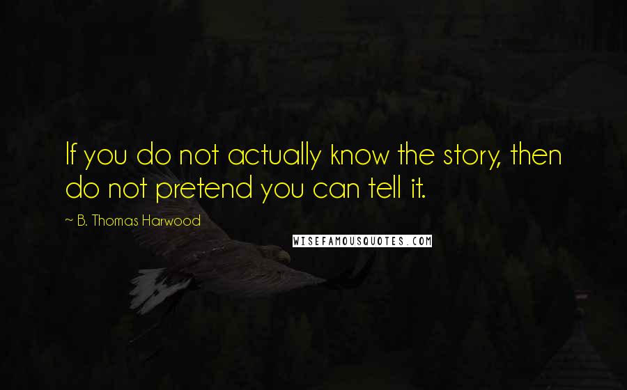 B. Thomas Harwood Quotes: If you do not actually know the story, then do not pretend you can tell it.