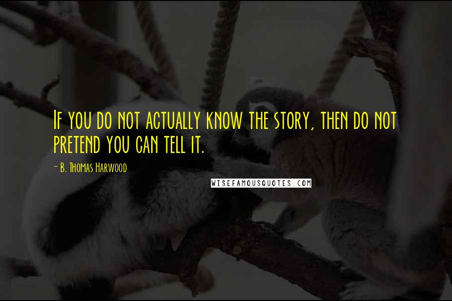 B. Thomas Harwood Quotes: If you do not actually know the story, then do not pretend you can tell it.