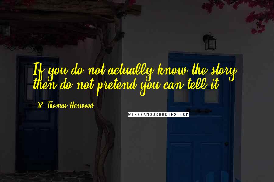 B. Thomas Harwood Quotes: If you do not actually know the story, then do not pretend you can tell it.