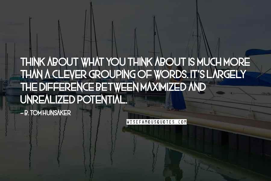 B. Tom Hunsaker Quotes: Think about what you think about is much more than a clever grouping of words. It's largely the difference between maximized and unrealized potential.