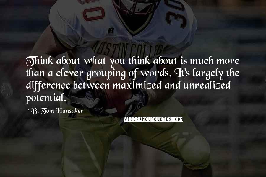 B. Tom Hunsaker Quotes: Think about what you think about is much more than a clever grouping of words. It's largely the difference between maximized and unrealized potential.