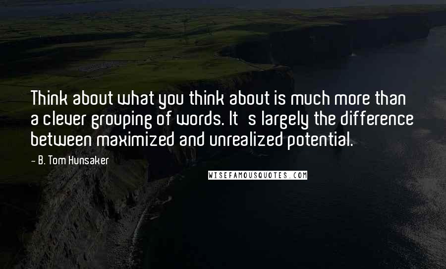 B. Tom Hunsaker Quotes: Think about what you think about is much more than a clever grouping of words. It's largely the difference between maximized and unrealized potential.