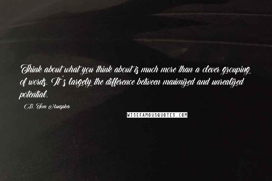 B. Tom Hunsaker Quotes: Think about what you think about is much more than a clever grouping of words. It's largely the difference between maximized and unrealized potential.