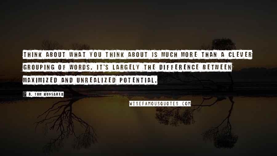 B. Tom Hunsaker Quotes: Think about what you think about is much more than a clever grouping of words. It's largely the difference between maximized and unrealized potential.