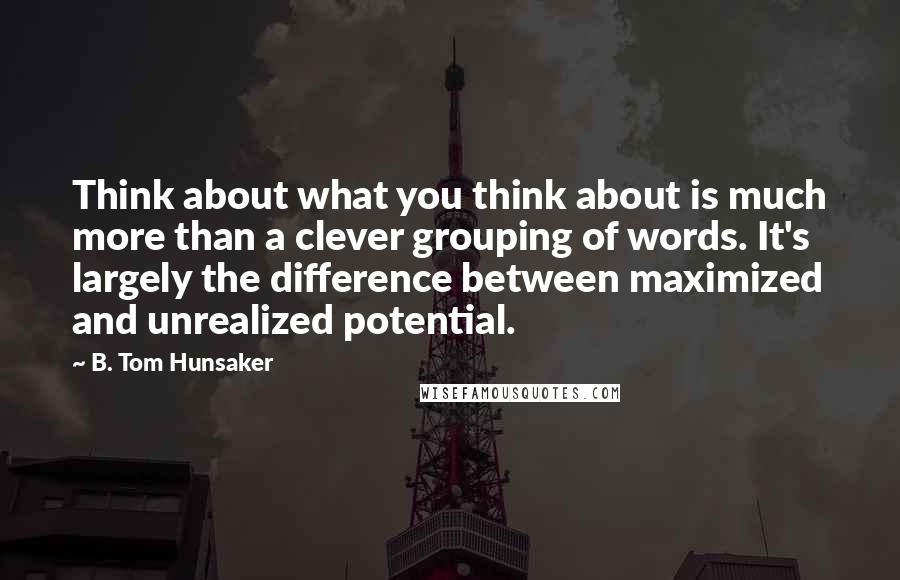 B. Tom Hunsaker Quotes: Think about what you think about is much more than a clever grouping of words. It's largely the difference between maximized and unrealized potential.