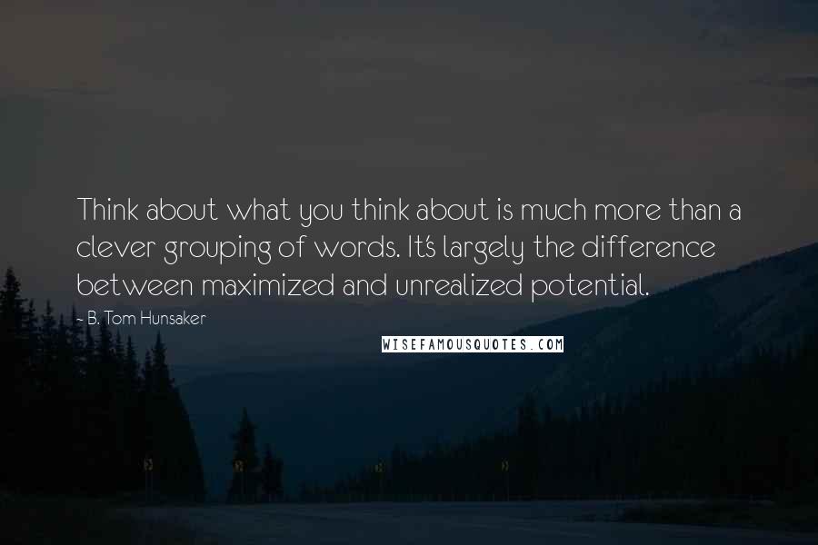 B. Tom Hunsaker Quotes: Think about what you think about is much more than a clever grouping of words. It's largely the difference between maximized and unrealized potential.