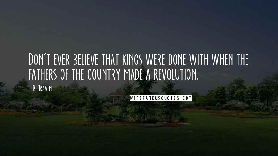 B. Traven Quotes: Don't ever believe that kings were done with when the fathers of the country made a revolution.