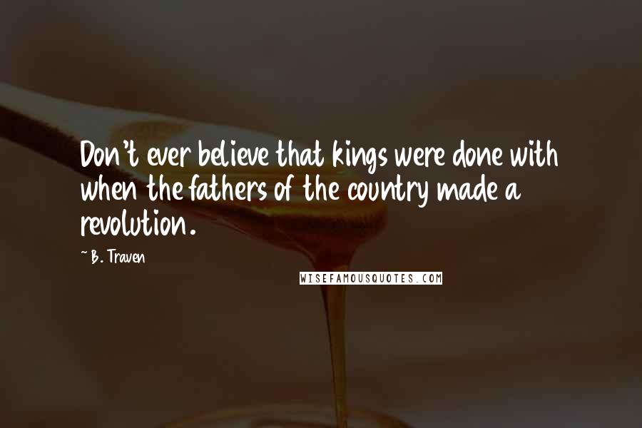 B. Traven Quotes: Don't ever believe that kings were done with when the fathers of the country made a revolution.