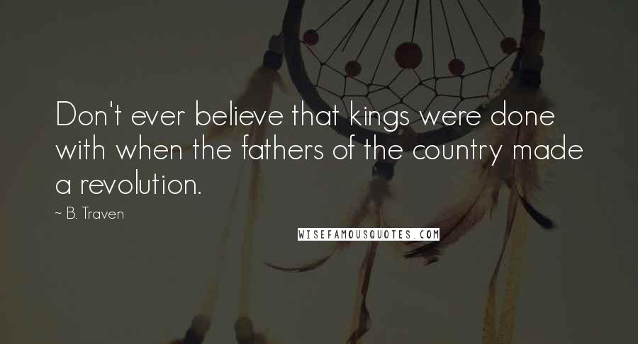 B. Traven Quotes: Don't ever believe that kings were done with when the fathers of the country made a revolution.