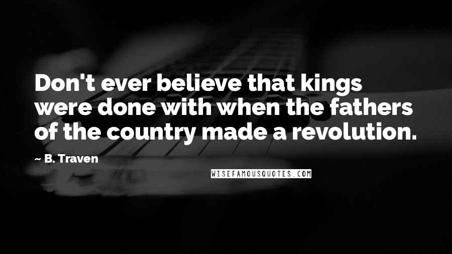 B. Traven Quotes: Don't ever believe that kings were done with when the fathers of the country made a revolution.