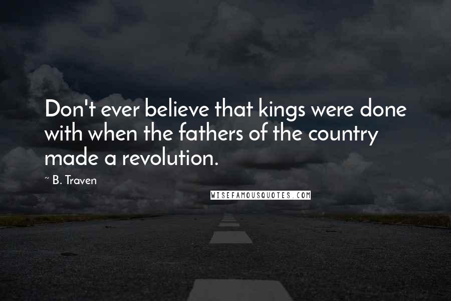 B. Traven Quotes: Don't ever believe that kings were done with when the fathers of the country made a revolution.