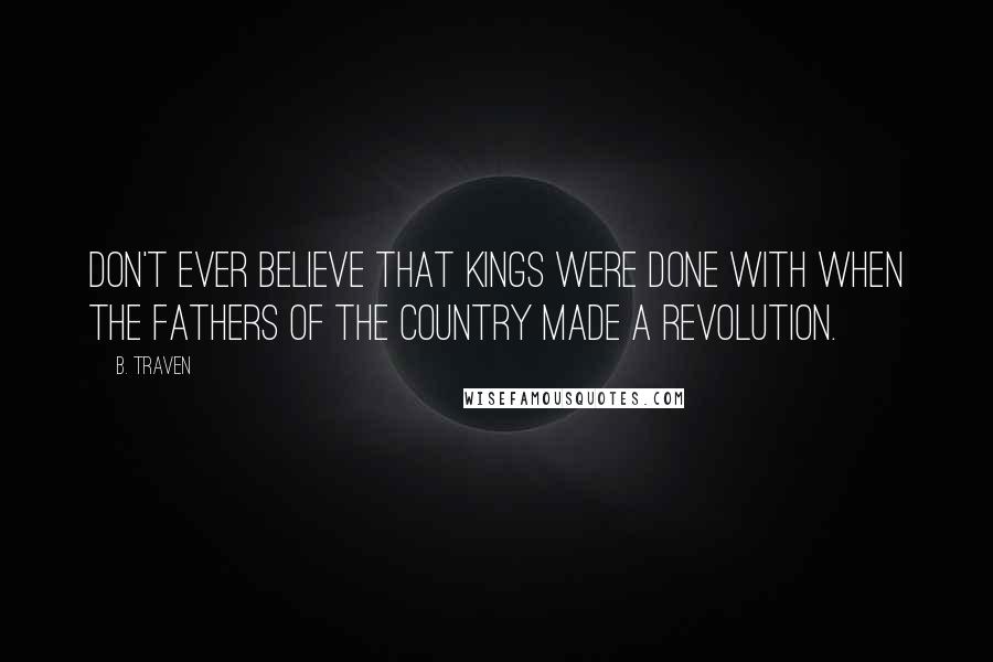 B. Traven Quotes: Don't ever believe that kings were done with when the fathers of the country made a revolution.