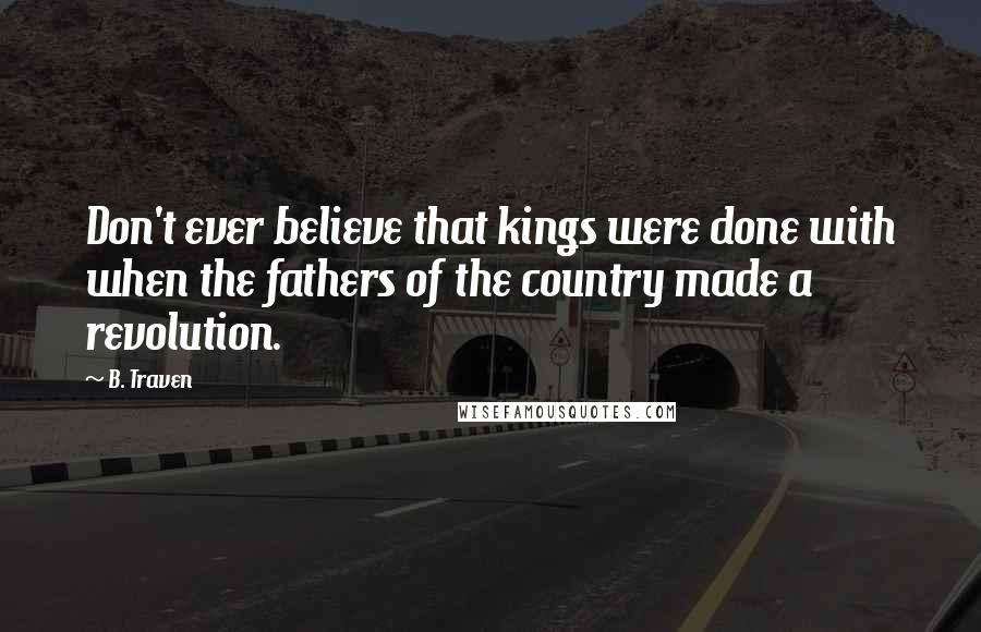 B. Traven Quotes: Don't ever believe that kings were done with when the fathers of the country made a revolution.