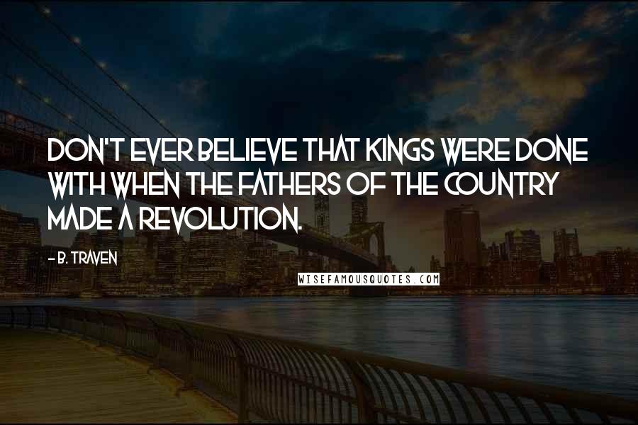 B. Traven Quotes: Don't ever believe that kings were done with when the fathers of the country made a revolution.