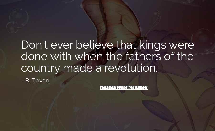 B. Traven Quotes: Don't ever believe that kings were done with when the fathers of the country made a revolution.