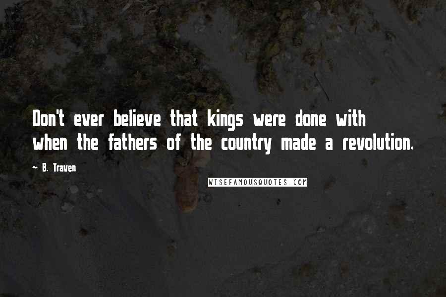 B. Traven Quotes: Don't ever believe that kings were done with when the fathers of the country made a revolution.